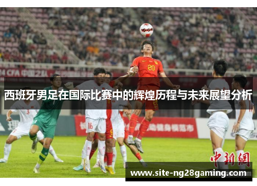 西班牙男足在国际比赛中的辉煌历程与未来展望分析 西班牙男足在国际比赛中的辉煌历程与未来展望分析