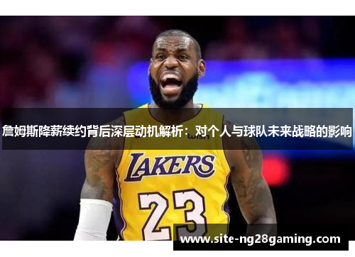 詹姆斯降薪续约背后深层动机解析:对个人与球队未来战略的影响 詹姆斯降薪续约背后深层动机解析:对个人与球队未来战略的影响