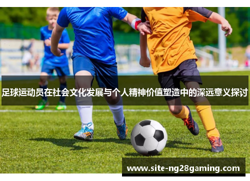 足球运动员在社会文化发展与个人精神价值塑造中的深远意义探讨 足球运动员在社会文化发展与个人精神价值塑造中的深远意义探讨