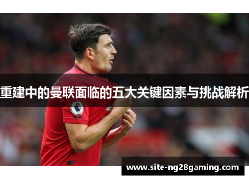 重建中的曼联面临的五大关键因素与挑战解析 重建中的曼联面临的五大关键因素与挑战解析