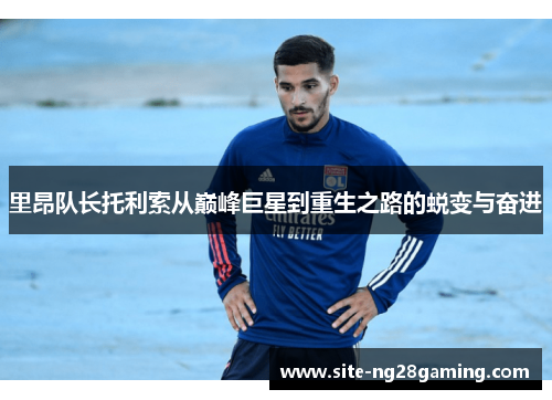 里昂队长托利索从巅峰巨星到重生之路的蜕变与奋进 里昂队长托利索从巅峰巨星到重生之路的蜕变与奋进