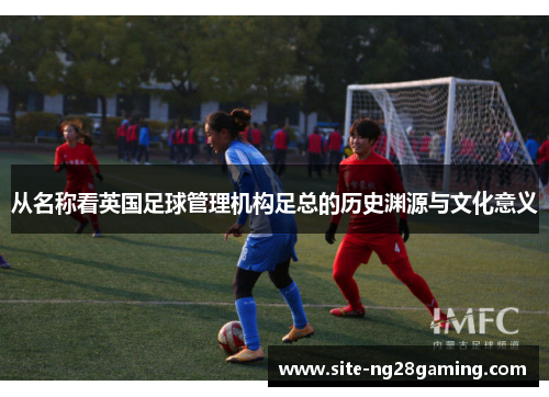从名称看英国足球管理机构足总的历史渊源与文化意义 从名称看英国足球管理机构足总的历史渊源与文化意义
