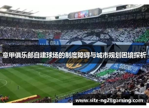 意甲俱乐部自建球场的制度障碍与城市规划困境探析 意甲俱乐部自建球场的制度障碍与城市规划困境探析