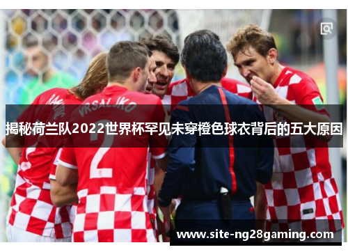 揭秘荷兰队2022世界杯罕见未穿橙色球衣背后的五大原因 揭秘荷兰队2022世界杯罕见未穿橙色球衣背后的五大原因