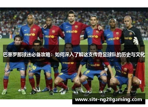 巴塞罗那球迷必备攻略:如何深入了解这支传奇足球队的历史与文化 巴塞罗那球迷必备攻略:如何深入了解这支传奇足球队的历史与文化