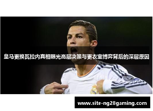 皇马更换瓦拉内真相曝光高层决策与更衣室博弈背后的深层原因 皇马更换瓦拉内真相曝光高层决策与更衣室博弈背后的深层原因