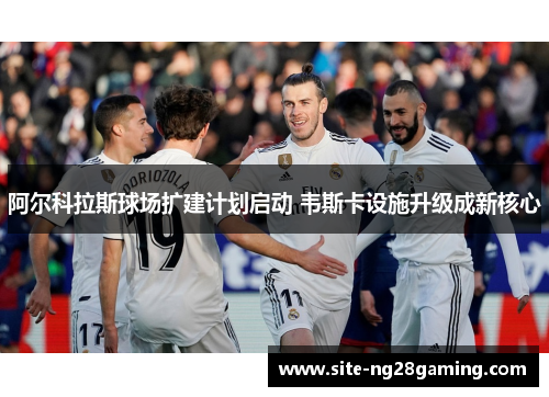 阿尔科拉斯球场扩建计划启动 韦斯卡设施升级成新核心 阿尔科拉斯球场扩建计划启动 韦斯卡设施升级成新核心