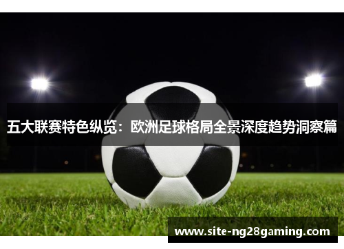 五大联赛特色纵览:欧洲足球格局全景深度趋势洞察篇 五大联赛特色纵览:欧洲足球格局全景深度趋势洞察篇