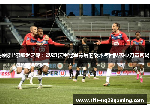 揭秘里尔崛起之路:2021法甲冠军背后的战术与团队核心力量密码 揭秘里尔崛起之路:2021法甲冠军背后的战术与团队核心力量密码