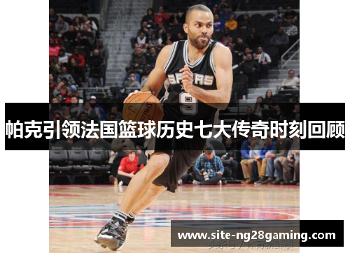 帕克引领法国篮球历史七大传奇时刻回顾