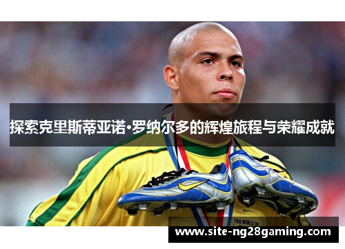 探索克里斯蒂亚诺·罗纳尔多的辉煌旅程与荣耀成就