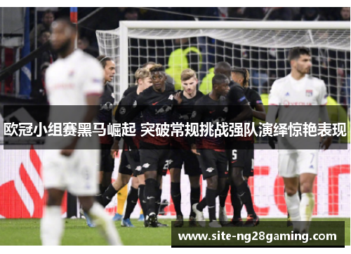 欧冠小组赛黑马崛起 突破常规挑战强队演绎惊艳表现