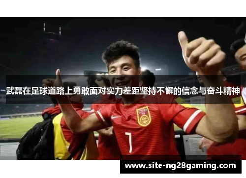 武磊在足球道路上勇敢面对实力差距坚持不懈的信念与奋斗精神