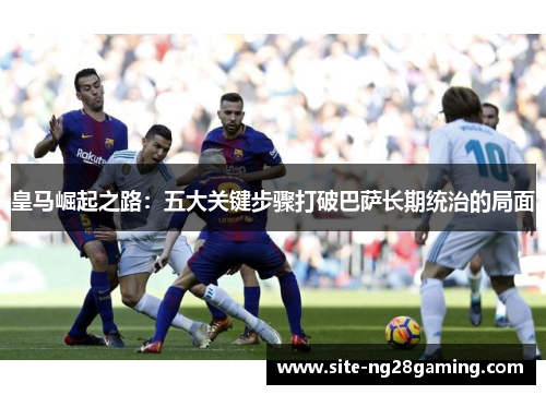 皇马崛起之路:五大关键步骤打破巴萨长期统治的局面 皇马崛起之路:五大关键步骤打破巴萨长期统治的局面