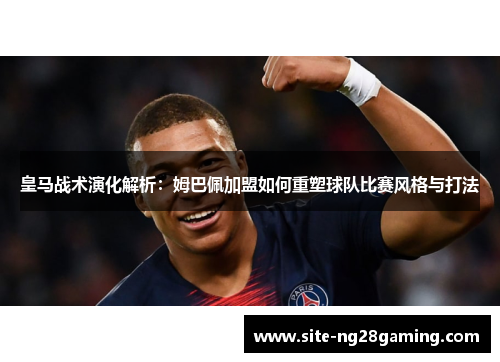 皇马战术演化解析：姆巴佩加盟如何重塑球队比赛风格与打法