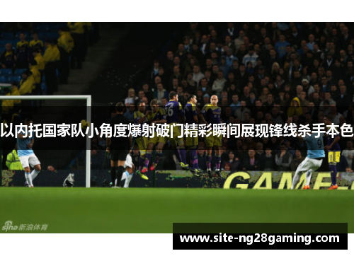 以内托国家队小角度爆射破门精彩瞬间展现锋线杀手本色