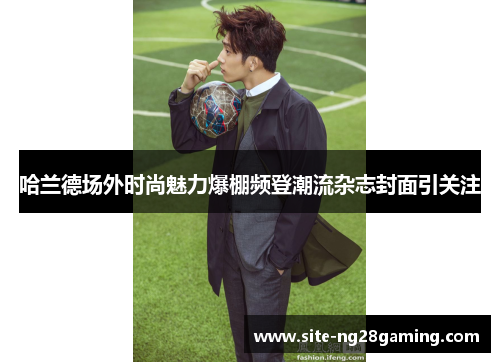 哈兰德场外时尚魅力爆棚频登潮流杂志封面引关注