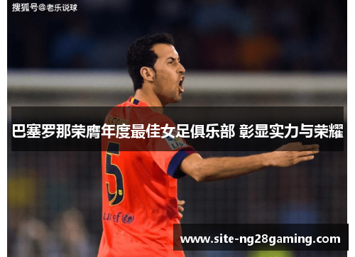 巴塞罗那荣膺年度最佳女足俱乐部 彰显实力与荣耀