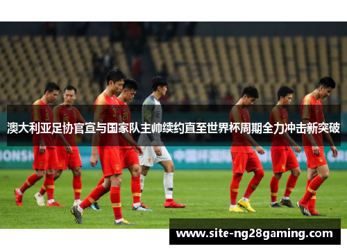 澳大利亚足协官宣与国家队主帅续约直至世界杯周期全力冲击新突破