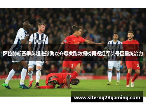 萨拉赫新赛季英超进球助攻齐爆发跑数据榜再现红军头号巨星统治力