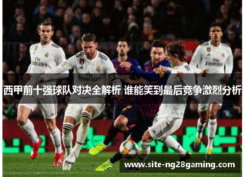 西甲前十强球队对决全解析 谁能笑到最后竞争激烈分析
