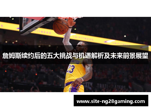 詹姆斯续约后的五大挑战与机遇解析及未来前景展望