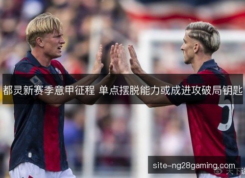 都灵新赛季意甲征程 单点摆脱能力或成进攻破局钥匙